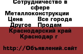 Сотрудничество в сфере Металлоконструкции  › Цена ­ 1 - Все города Другое » Продам   . Краснодарский край,Краснодар г.